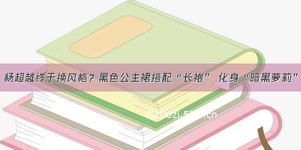 杨超越终于换风格？黑色公主裙搭配“长袍” 化身“暗黑萝莉”