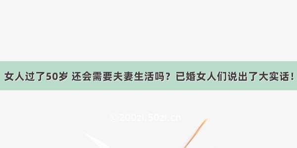 女人过了50岁 还会需要夫妻生活吗？已婚女人们说出了大实话！