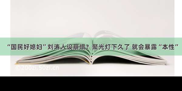 “国民好媳妇”刘涛人设崩塌？聚光灯下久了 就会暴露“本性”