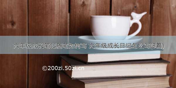 六年级成长笔记随笔如何写 六年级成长日记怎么写(8篇)