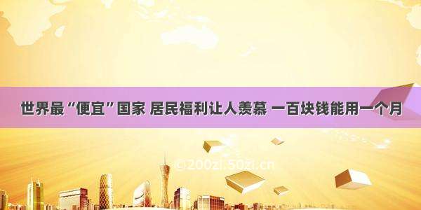 世界最“便宜”国家 居民福利让人羡慕 一百块钱能用一个月