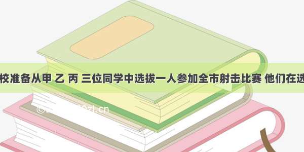 某少年军校准备从甲 乙 丙 三位同学中选拔一人参加全市射击比赛 他们在选拔比赛中