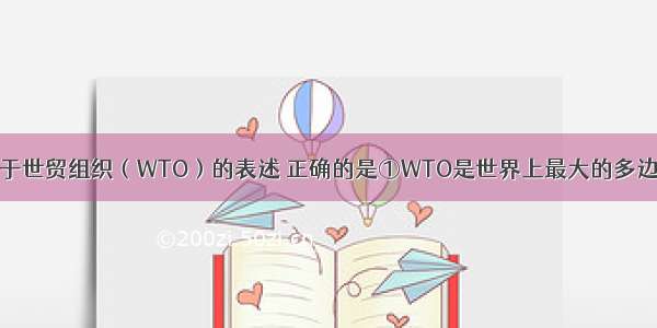 单选题下列关于世贸组织（WTO）的表述 正确的是①WTO是世界上最大的多边贸易组织②W