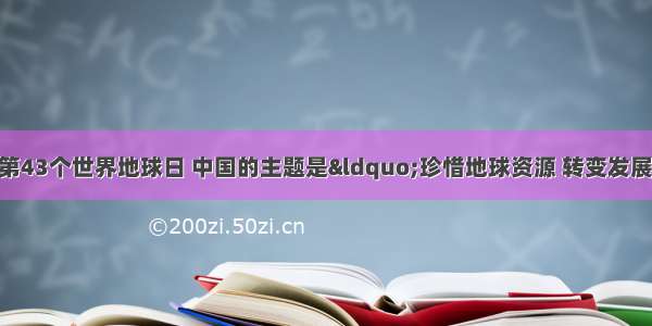 4月22日 第43个世界地球日 中国的主题是“珍惜地球资源 转变发展方式 推进