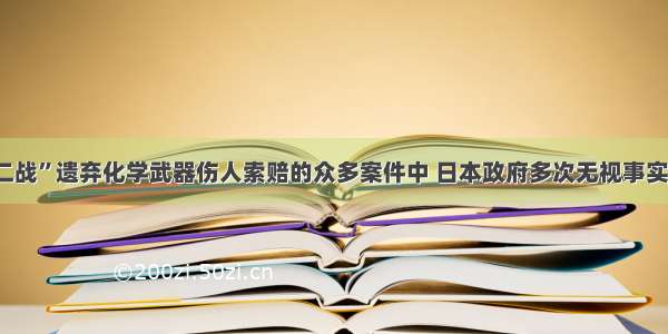 在日本“二战”遗弃化学武器伤人索赔的众多案件中 日本政府多次无视事实 拒绝赔偿