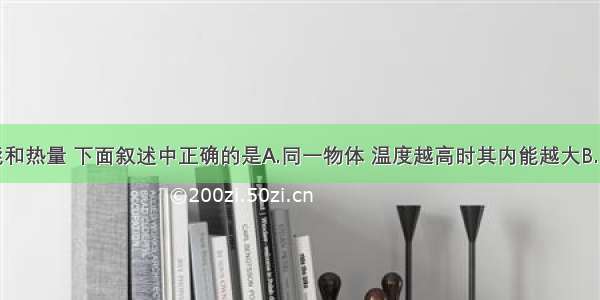 关于内能和热量 下面叙述中正确的是A.同一物体 温度越高时其内能越大B.同一物体