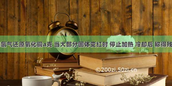 实验室用氢气还原氧化铜a克 当大部分固体变红时 停止加热 冷却后 称得残留固体的