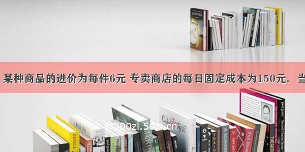 经市场调查 某种商品的进价为每件6元 专卖商店的每日固定成本为150元．当销售价为每