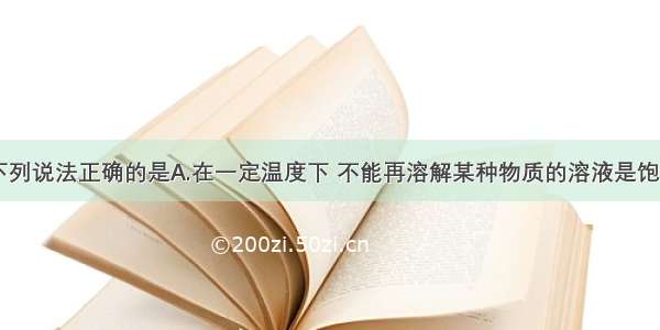 单选题下列说法正确的是A.在一定温度下 不能再溶解某种物质的溶液是饱和溶液B.