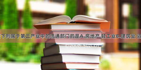 单选题下列属于第三产业中的流通部门的是A.房地产 轻工业B.建筑业 咨询业C.