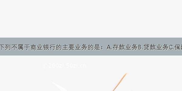 单选题下列不属于商业银行的主要业务的是：A.存款业务B.贷款业务C.保险业务D