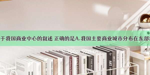 单选题关于我国商业中心的叙述 正确的是A.我国主要商业城市分布在东部地区B.我