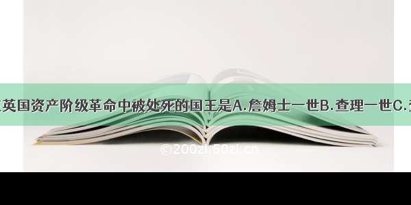 单选题在英国资产阶级革命中被处死的国王是A.詹姆士一世B.查理一世C.查理二世