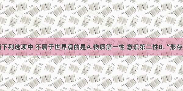 单选题下列选项中 不属于世界观的是A.物质第一性 意识第二性B.“形存则神存