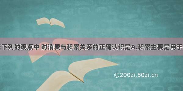 单选题在下列的观点中 对消费与积累关系的正确认识是A.积累主要是用于发展生产