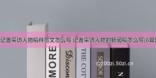 记者采访人物稿件范文怎么写 记者采访人物的新闻稿怎么写(6篇)