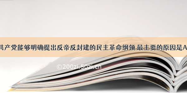 单选题中国共产党能够明确提出反帝反封建的民主革命纲领 最主要的原因是A.工人运动遭