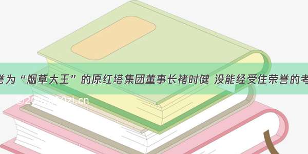 单选题被誉为“烟草大王”的原红塔集团董事长褚时健 没能经受住荣誉的考验 金钱的