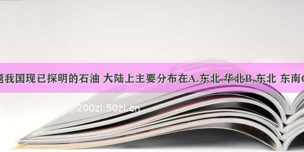 单选题我国现已探明的石油 大陆上主要分布在A.东北 华北B.东北 东南C.西北