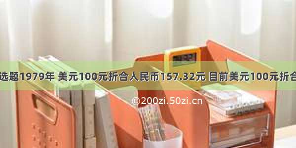 单选题1979年 美元100元折合人民币157.32元 目前美元100元折合人