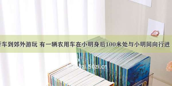 小明骑自行车到郊外游玩 有一辆农用车在小明身后100米处与小明同向行进 小明骑自行