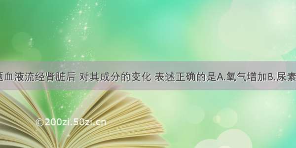 单选题血液流经肾脏后 对其成分的变化 表述正确的是A.氧气增加B.尿素减少C.