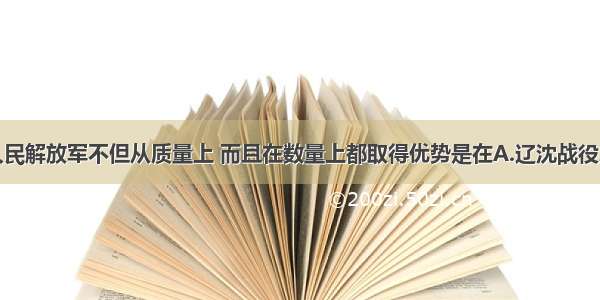 单选题人民解放军不但从质量上 而且在数量上都取得优势是在A.辽沈战役之后B.淮