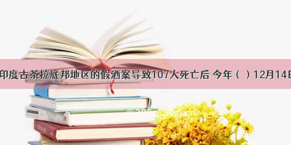 继7月印度古茶拉底邦地区的假酒案导致107人死亡后 今年（）12月14日印度