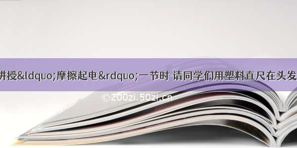 单选题物理老师在讲授&ldquo;摩擦起电&rdquo;一节时 请同学们用塑料直尺在头发上摩擦几下后试试