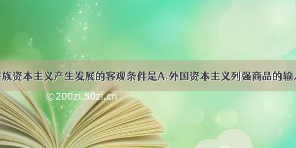 单选题中国民族资本主义产生发展的客观条件是A.外国资本主义列强商品的输入B.中国资本