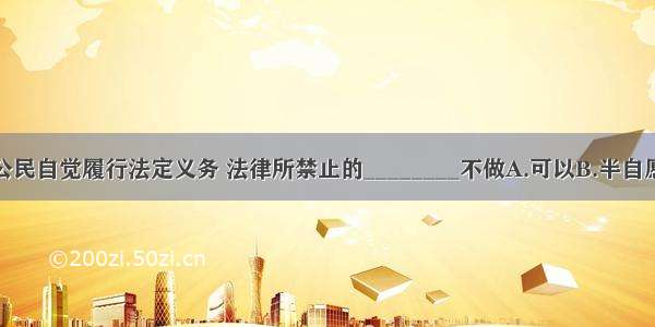 单选题公民自觉履行法定义务 法律所禁止的________不做A.可以B.半自愿C.坚决