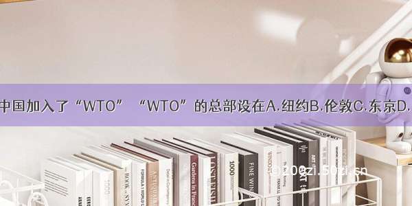 2001年中国加入了“WTO” “WTO”的总部设在A.纽约B.伦敦C.东京D.日内瓦