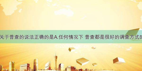 单选题下列关于普查的说法正确的是A.任何情况下 普查都是很好的调查方式B.很多情况下