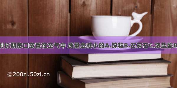 下列试剂长期敞口放置在空气中 质量会减小的A.锌粒B.石灰石C.浓盐酸D.浓硫酸