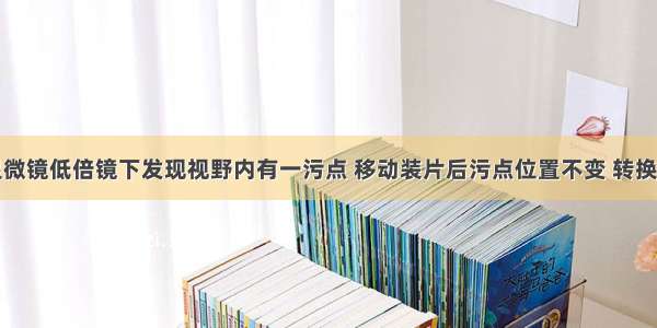 单选题在显微镜低倍镜下发现视野内有一污点 移动装片后污点位置不变 转换成高倍镜后