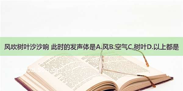 风吹树叶沙沙响 此时的发声体是A.风B.空气C.树叶D.以上都是