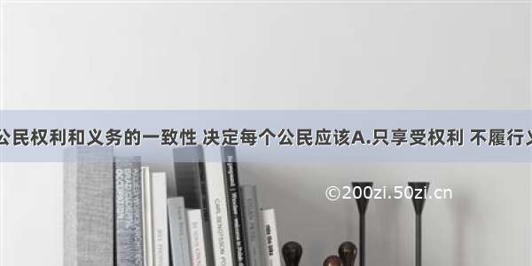 单选题我国公民权利和义务的一致性 决定每个公民应该A.只享受权利 不履行义务B.只履行