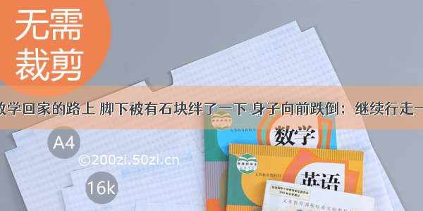 小刚同学放学回家的路上 脚下被有石块绊了一下 身子向前跌倒；继续行走一会 不小心