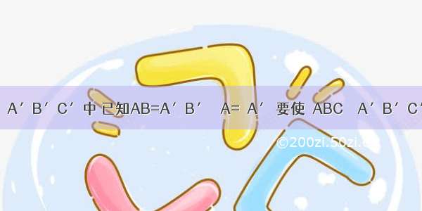 在△ABC与△A′B′C′中 已知AB=A′B′ ∠A=∠A′ 要使△ABC≌△A′B′C′ 还需要