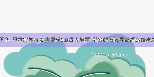 3月11日下午 日本宫城县发生里氏9.0级大地震 引发的海啸导致福岛核电站发生重