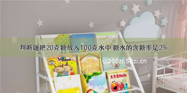 判断题把20克糖放入100克水中 糖水的含糖率是2%．