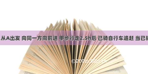 甲乙两人从A出发 向同一方向前进 甲步行走2.5h后 已骑自行车追赶 当已骑了2h后 