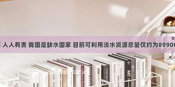 保护水资源 人人有责 我国是缺水国家 目前可利用淡水资源总量仅约为899000亿立方米