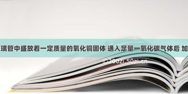 在一硬质玻璃管中盛放着一定质量的氧化铜固体 通入足量一氧化碳气体后 加热至充分反