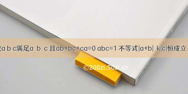 已知实数a b c满足a≤b≤c 且ab+bc+ca=0 abc=1 不等式|a+b|≥k|c|恒成立．则实数