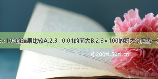 2.3÷0.01与2.3×100的结果比较A.2.3÷0.01的商大B.2.3×100的积大C.两者一样大D.无法确定