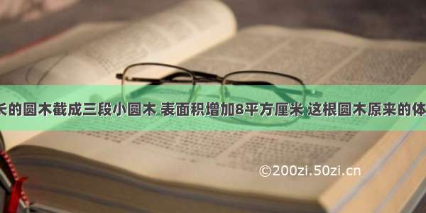 把一根4米长的圆木截成三段小圆木 表面积增加8平方厘米 这根圆木原来的体积是______