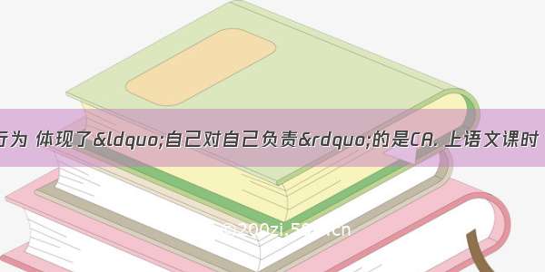 下列几位同学的行为 体现了“自己对自己负责”的是CA. 上语文课时 小文偷偷地做数