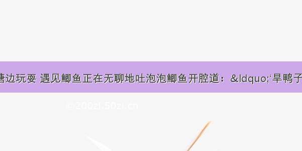 小蝗虫到池塘边玩耍 遇见鲫鱼正在无聊地吐泡泡鲫鱼开腔道：“‘旱鸭子’ 你敢把头没