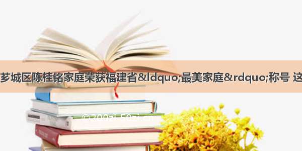 5月 漳州市芗城区陈桂铭家庭荣获福建省“最美家庭”称号 这得益于他们